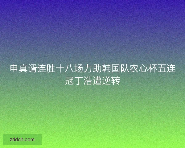 申真谞连胜十八场力助韩国队农心杯五连冠丁浩遭逆转