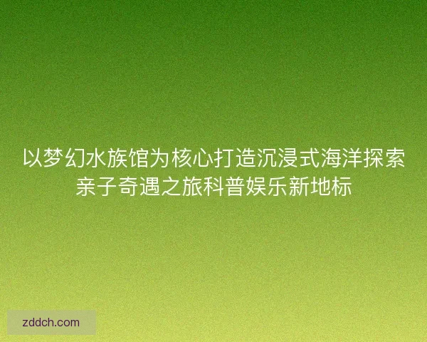 以梦幻水族馆为核心打造沉浸式海洋探索亲子奇遇之旅科普娱乐新地标